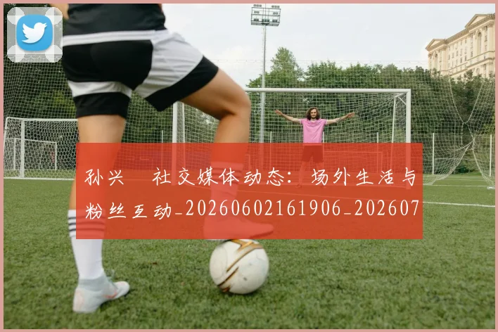 孙兴慜社交媒体动态:场外生活与粉丝互动_20260602161906_20260703233358