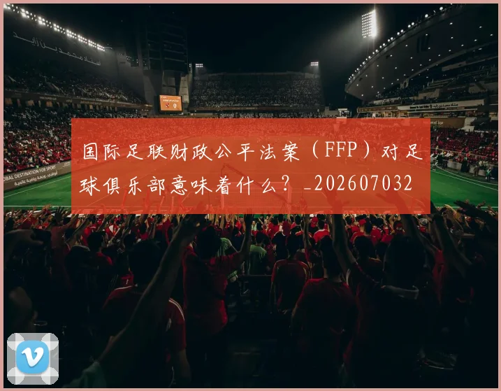 国际足联财政公平法案（FFP）对足球俱乐部意味着什么？_20260703225204_20260719170832