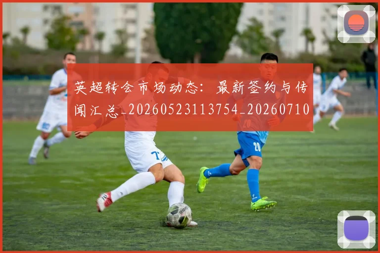 英超转会市场动态：最新签约与传闻汇总_20260523113754_20260710010249