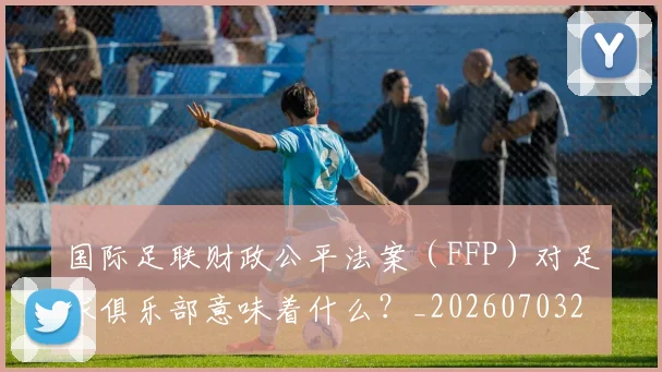 国际足联财政公平法案（FFP）对足球俱乐部意味着什么？_20260703225204_20260719170832