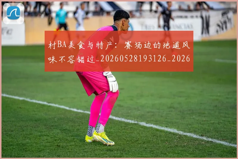 村BA美食与特产：赛场边的地道风味不容错过_20260528193126_20260707022235