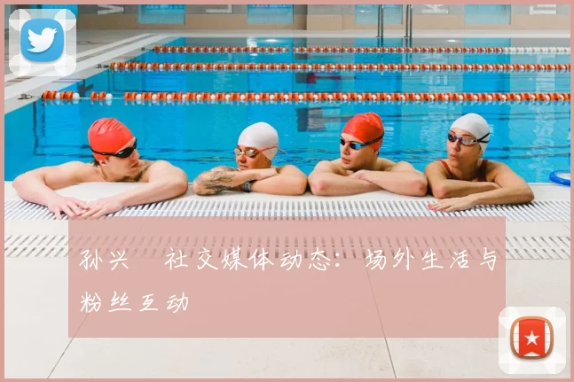 孙兴慜社交媒体动态：场外生活与粉丝互动