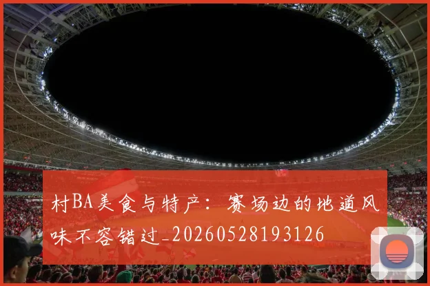 村BA美食与特产：赛场边的地道风味不容错过_20260528193126