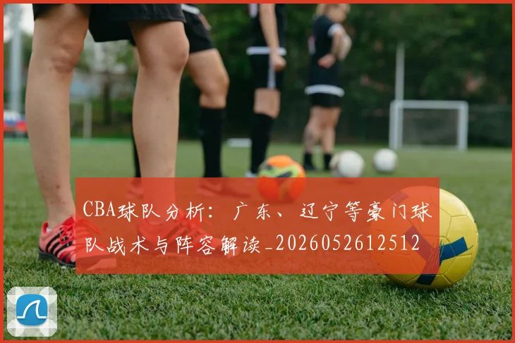 CBA球队分析:广东、辽宁等豪门球队战术与阵容解读_20260526125120_20260712050006