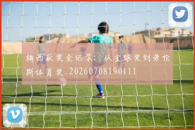 梅西获奖全记录:从金球奖到劳伦斯体育奖_20260708190111