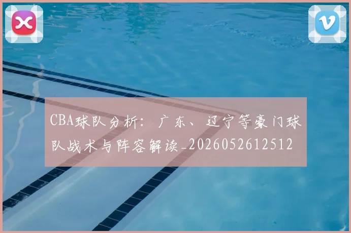 CBA球队分析：广东、辽宁等豪门球队战术与阵容解读_20260526125120_20260712050006