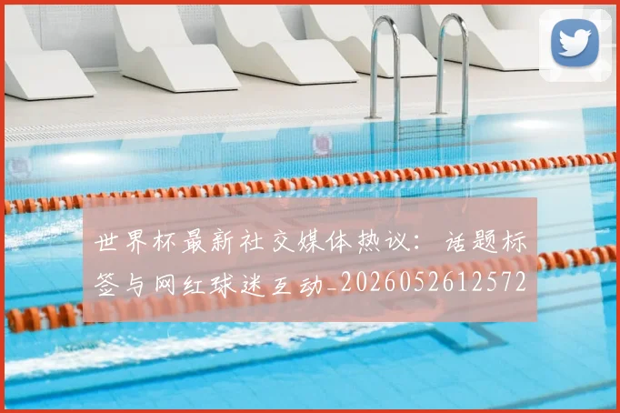 世界杯最新社交媒体热议：话题标签与网红球迷互动_20260526125723_20260702174719