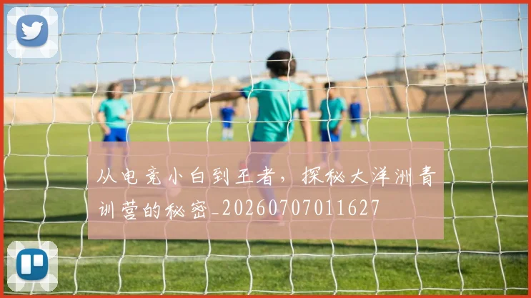 从电竞小白到王者，探秘大洋洲青训营的秘密_20260707011627